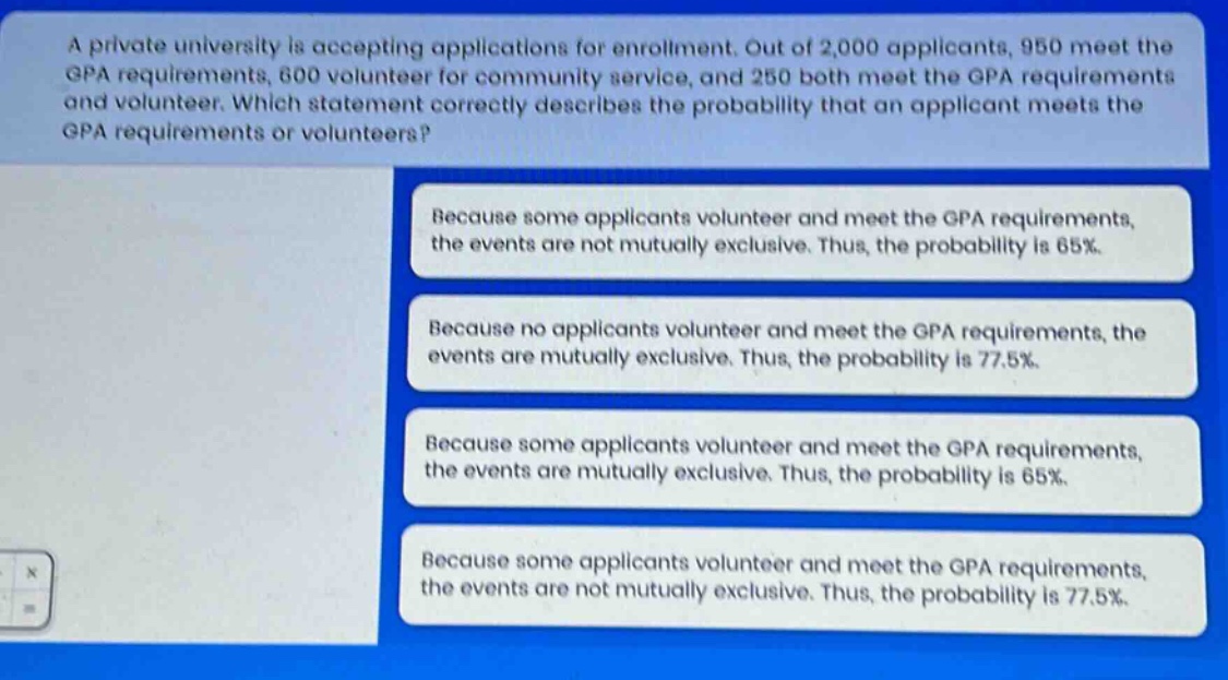 a private university is accepting applications for enrollment. out of 2,000 applicants, 950 meet the gpa requirements, 600 volunteer for community service, and 250 both meet the gpa requirements and volunteer. which statement correctly describes the probability that an applicant meets the gpa requirements or volunteers? because some applicants volunteer and meet the gpa requirements, the events are not mutually exclusive. thus, the probability is 65%. because no applicants volunteer and meet the gpa requirements, the events are mutually exclusive. thus, the probability is 77.5%. because some applicants volunteer and meet the gpa requirements, the events are mutually exclusive. thus, the probability is 65%. because some applicants volunteer and meet the gpa requirements, the events are not mutually exclusive. thus, the probability is 77.5%.