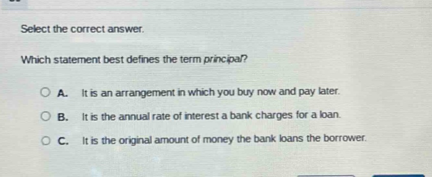 select the correct answer. which statement best defines the term principal? a. it is an arrangement in which you buy now and pay later. b. it is the annual rate of interest a bank charges for a loan. c. it is the original amount of money the bank loans the borrower.