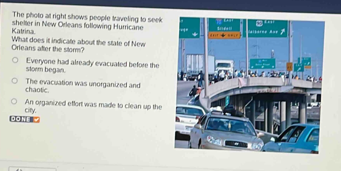 the photo at right shows people traveling to seek shelter in new orleans following hurricane katrina. what does it indicate about the state of new orleans after the storm? everyone had already evacuated before the storm began. the evacuation was unorganized and chaotic. an organized effort was made to clean up the city. done