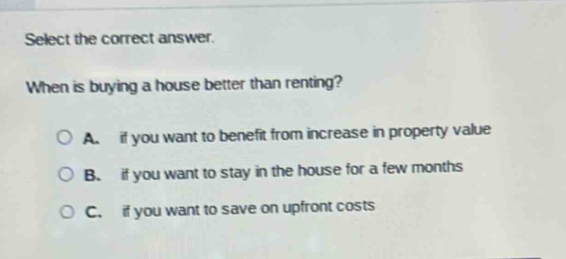 select the correct answer. when is buying a house better than renting? a. if you want to benefit from increase in property value b. if you want to stay in the house for a few months c. if you want to save on upfront costs