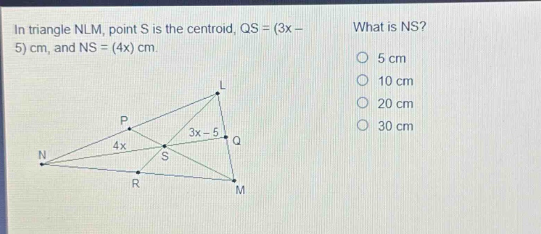 in triangle nlm, point s is the centroid, qs = (3x - 5) cm, and ns = (4x) cm. what is ns? 5 cm 10 cm 20 cm 30 cm