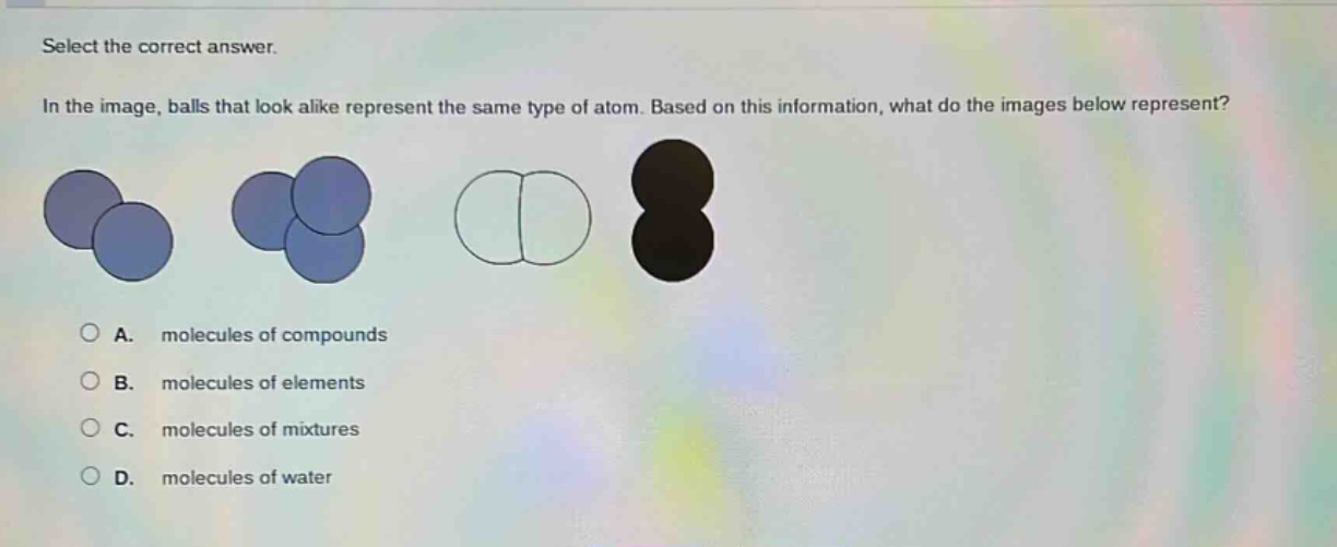 select the correct answer. in the image, balls that look alike represent the same type of atom. based on this information, what do the images below represent? a. molecules of compounds b. molecules of elements c. molecules of mixtures d. molecules of water