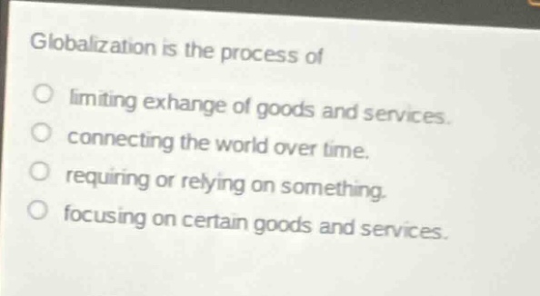 globalization is the process of\nlimiting exchange of goods and services.\nconnecting the world over time.\nrequiring or relying on something.\nfocusing on certain goods and services.