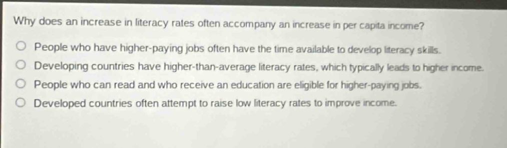 why does an increase in literacy rates often accompany an increase in per capita income?\npeople who have higher - paying jobs often have the time available to develop literacy skills.\ndeveloping countries have higher - than - average literacy rates, which typically leads to higher income.\npeople who can read and who receive an education are eligible for higher - paying jobs.\ndeveloped countries often attempt to raise low literacy rates to improve income.