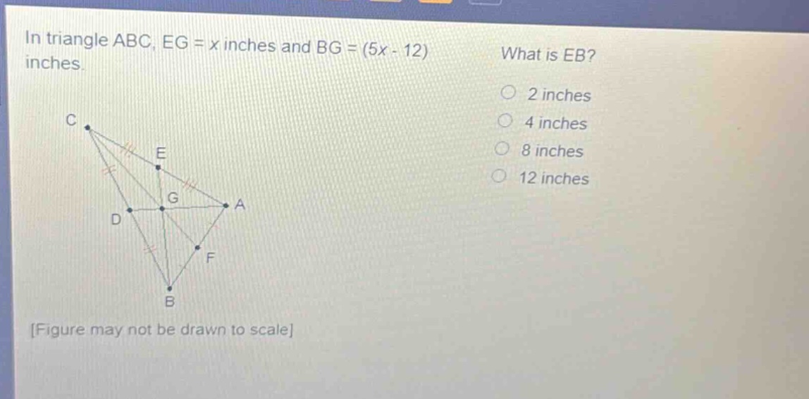 in triangle abc, eg = x inches and bg = (5x - 12) inches. what is eb? 2 inches 4 inches 8 inches 12 inches figure may not be drawn to scale