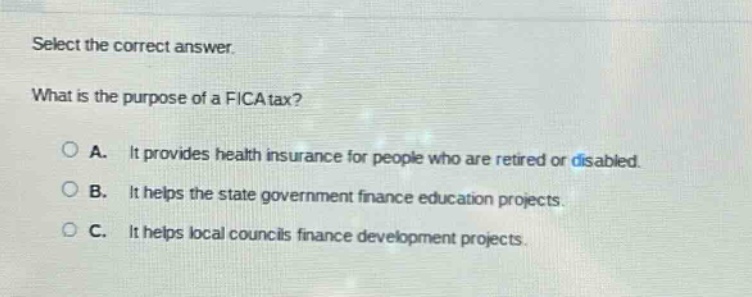 select the correct answer. what is the purpose of a fica tax? a. it provides health insurance for people who are retired or disabled. b. it helps the state government finance education projects. c. it helps local councils finance development projects.