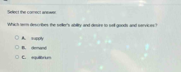 select the correct answer. which term describes the sellers ability and desire to sell goods and services? a. supply b. demand c. equilibrium