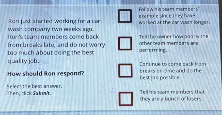 ron just started working for a car wash company two weeks ago. rons team members come back from breaks late, and do not worry too much about doing the best quality job. how should ron respond? select the best answer. then, click submit. follow his team members example since they have worked at the car wash longer. tell the owner how poorly the other team members are performing. continue to come back from breaks on - time and do the best job possible. tell his team members that they are a bunch of losers.