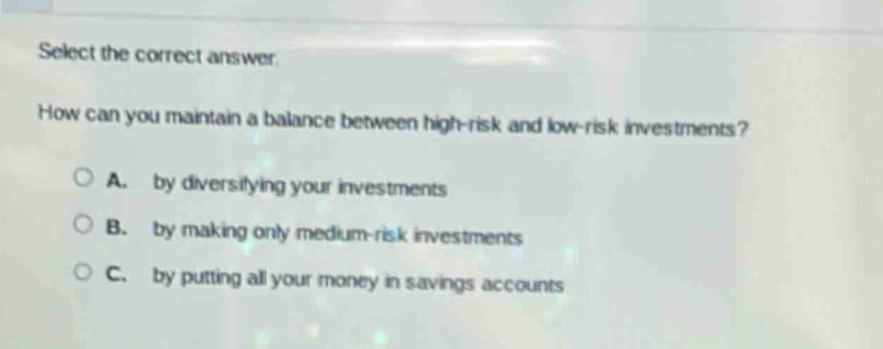 select the correct answer. how can you maintain a balance between high - risk and low - risk investments? a. by diversifying your investments b. by making only medium - risk investments c. by putting all your money in savings accounts