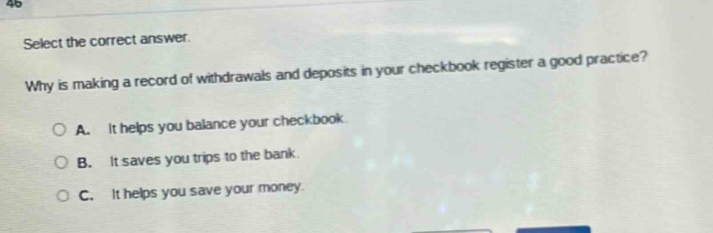 select the correct answer. why is making a record of withdrawals and deposits in your checkbook register a good practice? a. it helps you balance your checkbook. b. it saves you trips to the bank. c. it helps you save your money.