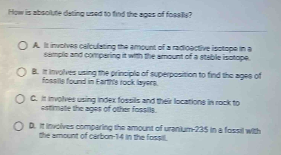 how is absolute dating used to find the ages of fossils? a. it involves calculating the amount of a radioactive isotope in a sample and comparing it with the amount of a stable isotope. b. it involves using the principle of superposition to find the ages of fossils found in earths rock layers. c. it involves using index fossils and their locations in rock to estimate the ages of other fossils. d. it involves comparing the amount of uranium - 235 in a fossil with the amount of carbon - 14 in the fossil.
