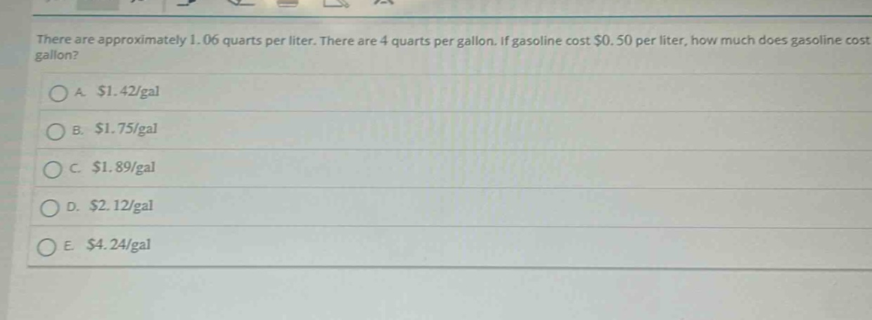 there are approximately 1.06 quarts per liter. there are 4 quarts per gallon. if gasoline cost $0.50 per liter, how much does gasoline cost per gallon?\na. $1.42/gal\nb. $1.75/gal\nc. $1.89/gal\nd. $2.12/gal\ne. $4.24/gal