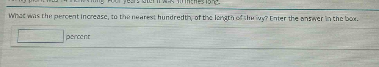 an ivy plant was 14 inches long. four years later it was 30 inches long. what was the percent increase, to the nearest hundredth, of the length of the ivy? enter the answer in the box. percent