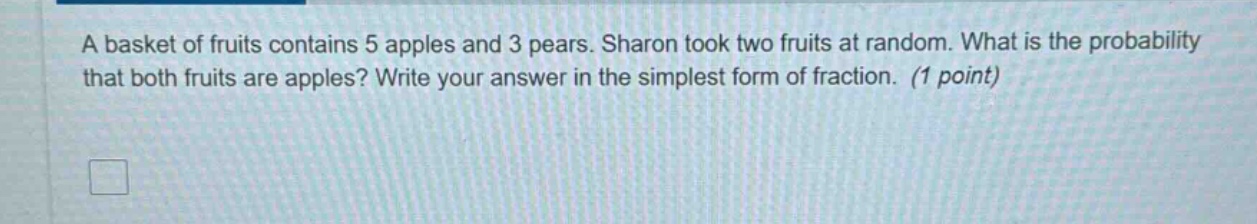 a basket of fruits contains 5 apples and 3 pears. sharon took two fruits at random. what is the probability that both fruits are apples? write your answer in the simplest form of fraction. (1 point)