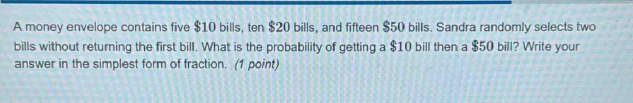 a money envelope contains five $10 bills, ten $20 bills, and fifteen $50 bills. sandra randomly selects two bills without returning the first bill. what is the probability of getting a $10 bill then a $50 bill? write your answer in the simplest form of fraction. (1 point)