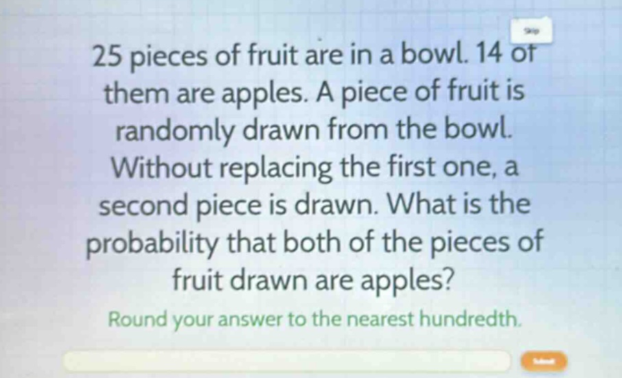 25 pieces of fruit are in a bowl. 14 of them are apples. a piece of fruit is randomly drawn from the bowl. without replacing the first one, a second piece is drawn. what is the probability that both of the pieces of fruit drawn are apples? round your answer to the nearest hundredth.