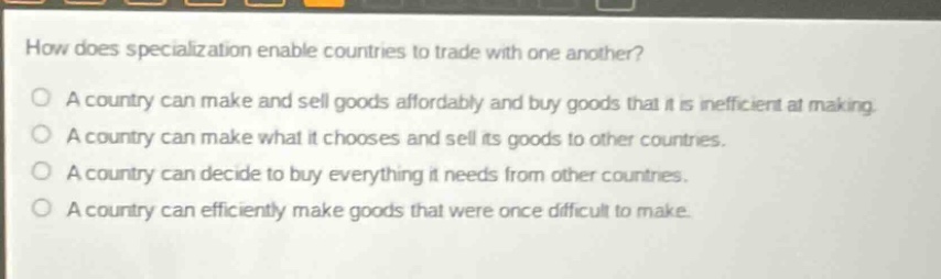 how does specialization enable countries to trade with one another?\na country can make and sell goods affordably and buy goods that it is inefficient at making.\na country can make what it chooses and sell its goods to other countries.\na country can decide to buy everything it needs from other countries.\na country can efficiently make goods that were once difficult to make.