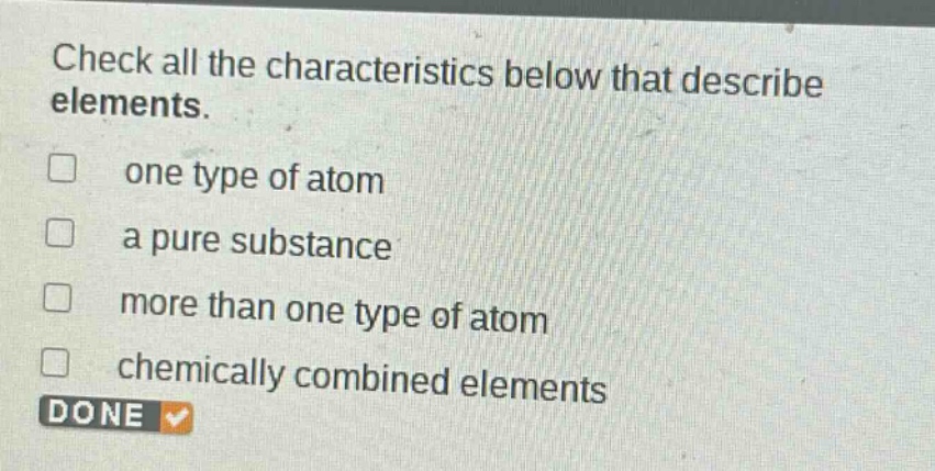 check all the characteristics below that describe elements. one type of atom a pure substance more than one type of atom chemically combined elements done