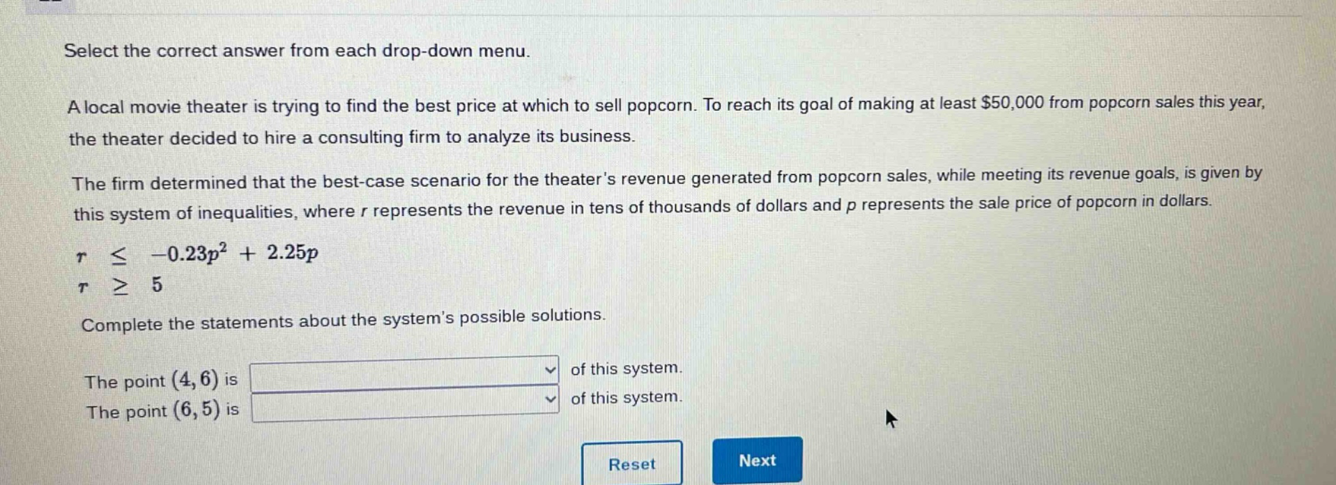 select the correct answer from each drop - down menu. a local movie theater is trying to find the best price at which to sell popcorn. to reach its goal of making at least $50,000 from popcorn sales this year, the theater decided to hire a consulting firm to analyze its business. the firm determined that the best - case scenario for the theaters revenue generated from popcorn sales, while meeting its revenue goals, is given by this system of inequalities, where r represents the revenue in tens of thousands of dollars and p represents the sale price of popcorn in dollars. r ≤ -0.23p² + 2.25p r ≥ 5 complete the statements about the systems possible solutions. the point (4,6) is of this system. the point (6,5) is of this system.