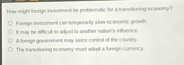 how might foreign investment be problematic for a transitioning economy?\nforeign investment can temporarily slow economic growth.\nit may be difficult to adjust to another nations influence.\na foreign government may seize control of the country.\nthe transitioning economy must adopt a foreign currency.