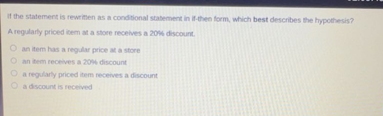 if the statement is rewritten as a conditional statement in if - then form, which best describes the hypothesis? a regularly priced item at a store receives a 20% discount. an item has a regular price at a store an item receives a 20% discount a regularly priced item receives a discount a discount is received