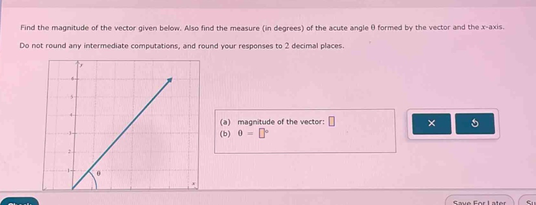find the magnitude of the vector given below. also find the measure (in degrees) of the acute angle θ formed by the vector and the x - axis. do not round any intermediate computations, and round your responses to 2 decimal places. (a) magnitude of the vector: (b) θ = °