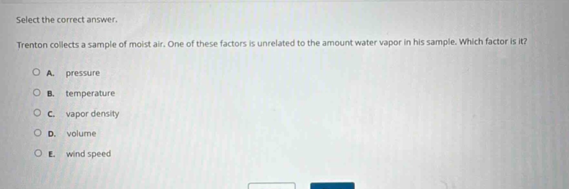 select the correct answer. trenton collects a sample of moist air. one of these factors is unrelated to the amount water vapor in his sample. which factor is it? a. pressure b. temperature c. vapor density d. volume e. wind speed