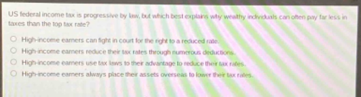 us federal income tax is progressive by law, but which best explains why wealthy individuals can often pay far less in taxes than the top tax rate?\nhigh - income earners can fight in court for the right to a reduced rate.\nhigh - income earners reduce their tax rates through numerous deductions.\nhigh - income earners use tax laws to their advantage to reduce their tax rates.\nhigh - income earners always place their assets overseas to lower their tax rates.