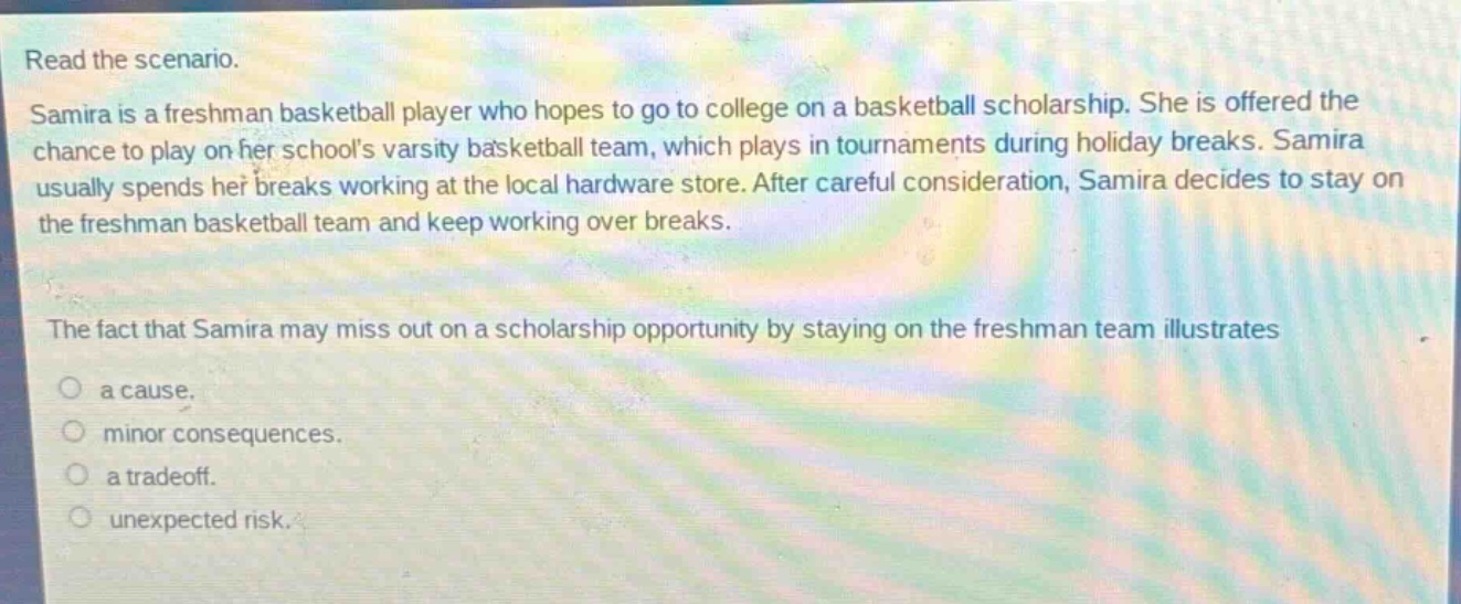read the scenario. samira is a freshman basketball player who hopes to go to college on a basketball scholarship. she is offered the chance to play on her schools varsity basketball team, which plays in tournaments during holiday breaks. samira usually spends her breaks working at the local hardware store. after careful consideration, samira decides to stay on the freshman basketball team and keep working over breaks. the fact that samira may miss out on a scholarship opportunity by staying on the freshman team illustrates a cause. minor consequences. a trade - off. unexpected risk.