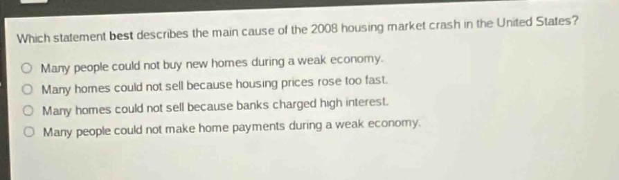 which statement best describes the main cause of the 2008 housing market crash in the united states?\nmany people could not buy new homes during a weak economy.\nmany homes could not sell because housing prices rose too fast.\nmany homes could not sell because banks charged high interest.\nmany people could not make home payments during a weak economy.