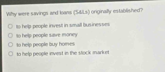 why were savings and loans (s&ls) originally established?\n to help people invest in small businesses\n to help people save money\n to help people buy homes\n to help people invest in the stock market