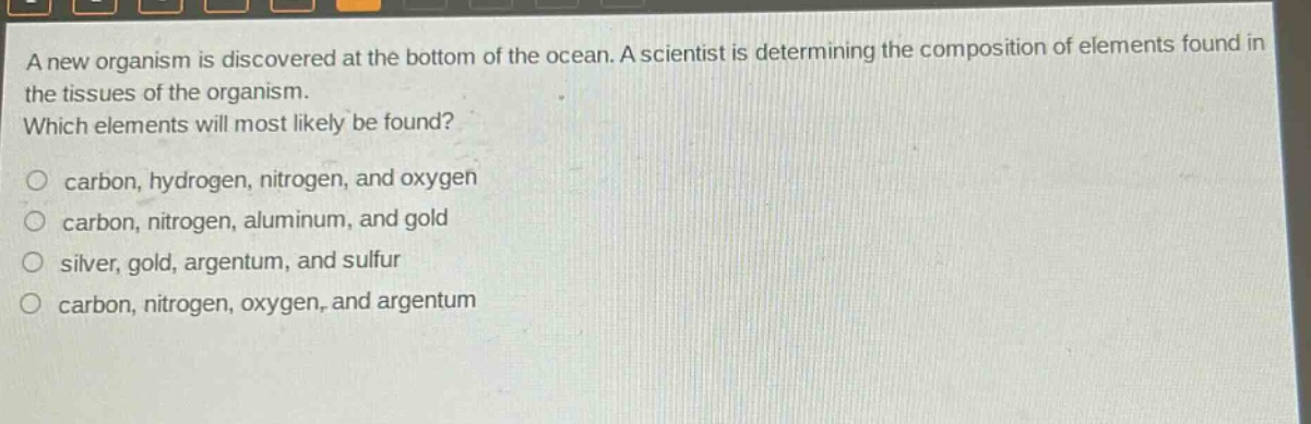 a new organism is discovered at the bottom of the ocean. a scientist is determining the composition of elements found in the tissues of the organism. which elements will most likely be found? carbon, hydrogen, nitrogen, and oxygen carbon, nitrogen, aluminum, and gold silver, gold, argentum, and sulfur carbon, nitrogen, oxygen, and argentum