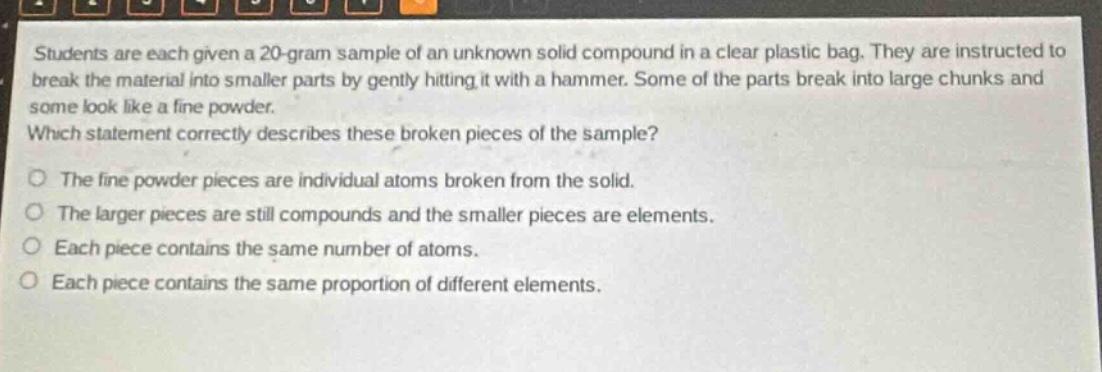 students are each given a 20 - gram sample of an unknown solid compound in a clear plastic bag. they are instructed to break the material into smaller parts by gently hitting it with a hammer. some of the parts break into large chunks and some look like a fine powder. which statement correctly describes these broken pieces of the sample? o the fine powder pieces are individual atoms broken from the solid. o the larger pieces are still compounds and the smaller pieces are elements. o each piece contains the same number of atoms. o each piece contains the same proportion of different elements.