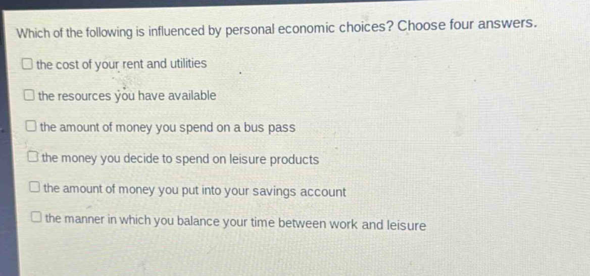which of the following is influenced by personal economic choices? choose four answers. the cost of your rent and utilities the resources you have available the amount of money you spend on a bus pass the money you decide to spend on leisure products the amount of money you put into your savings account the manner in which you balance your time between work and leisure