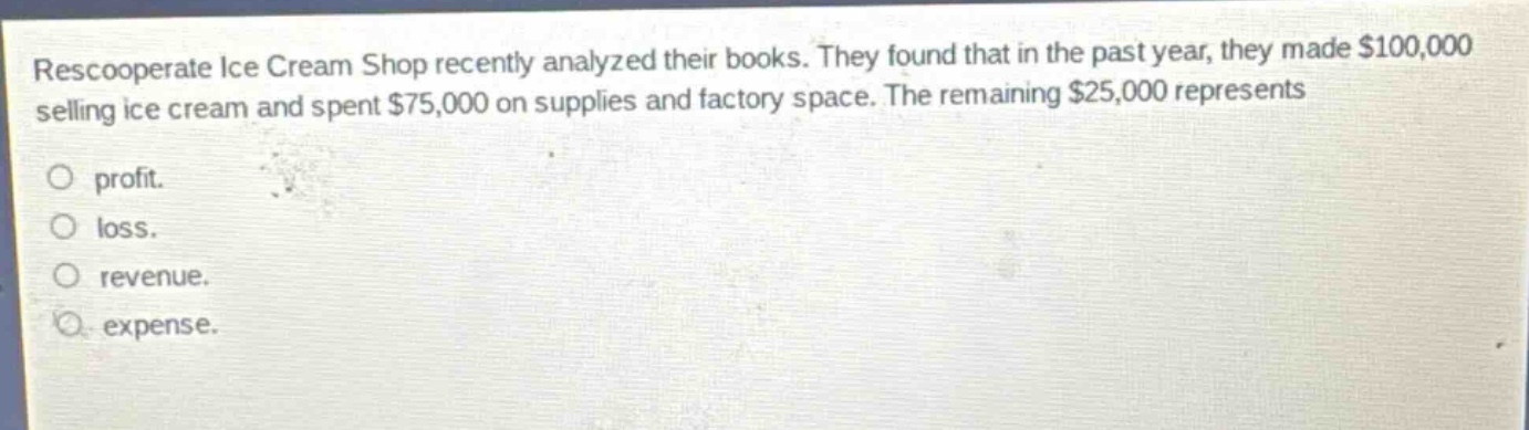 rescooperate ice cream shop recently analyzed their books. they found that in the past year, they made $100,000 selling ice cream and spent $75,000 on supplies and factory space. the remaining $25,000 represents\no profit.\no loss.\no revenue.\no expense.