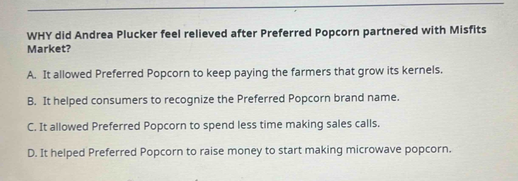 why did andrea plucker feel relieved after preferred popcorn partnered with misfits market? a. it allowed preferred popcorn to keep paying the farmers that grow its kernels. b. it helped consumers to recognize the preferred popcorn brand name. c. it allowed preferred popcorn to spend less time making sales calls. d. it helped preferred popcorn to raise money to start making microwave popcorn.