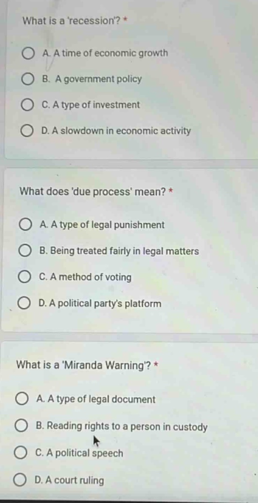 what is arecession? *\na. a time of economic growth\nb. a government policy\nc. a type of investment\nd. a slowdown in economic activity\nwhat does due process mean? *\na. a type of legal punishment\nb. being treated fairly in legal matters\nc. a method of voting\nd. a political partys platform\nwhat is a miranda warning? *\na. a type of legal document\nb. reading rights to a person in custody\nc. a political speech\nd. a court ruling