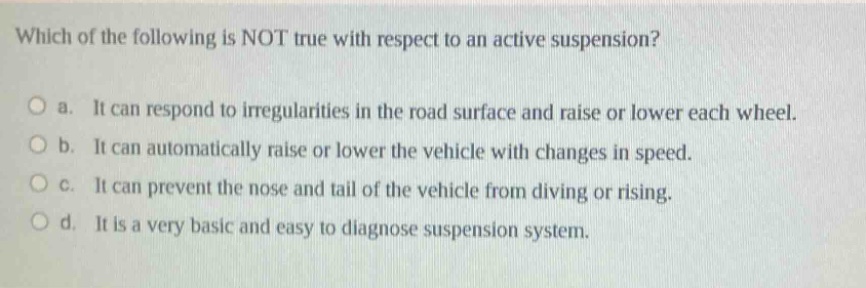 which of the following is not true with respect to an active suspension?\no a. it can respond to irregularities in the road surface and raise or lower each wheel.\no b. it can automatically raise or lower the vehicle with changes in speed.\no c. it can prevent the nose and tail of the vehicle from diving or rising.\no d. it is a very basic and easy to diagnose suspension system.