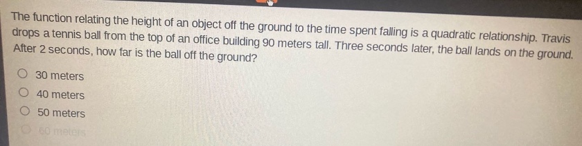 the function relating the height of an object off the ground to the time spent falling is a quadratic relationship. travis drops a tennis ball from the top of an office building 90 meters tall. three seconds later, the ball lands on the ground. after 2 seconds, how far is the ball off the ground? 30 meters 40 meters 50 meters 60 meters