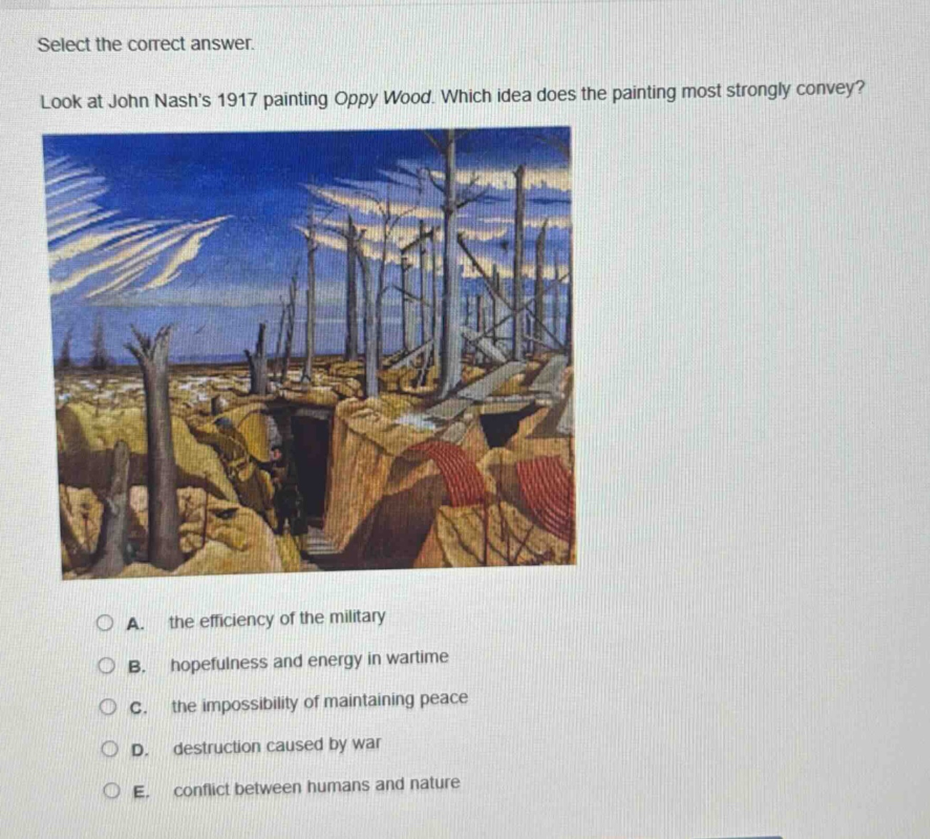 select the correct answer. look at john nashs 1917 painting oppy wood. which idea does the painting most strongly convey? a. the efficiency of the military b. hopefulness and energy in wartime c. the impossibility of maintaining peace d. destruction caused by war e. conflict between humans and nature