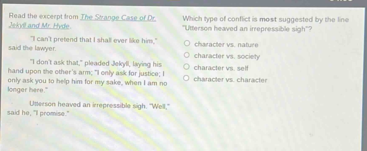 read the excerpt from the strange case of dr. jekyll and mr. hyde. \i cant pretend that i shall ever like him,\ said the lawyer. \i dont ask that,\ pleaded jekyll, laying his hand upon the others arm; \i only ask for justice; i only ask you to help him for my sake, when i am no longer here.\ utterson heaved an irrepressible sigh. \well,\ said he, \i promise.\ which type of conflict is most suggested by the line \utterson heaved an irrepressible sigh\? character vs. nature character vs. society character vs. self character vs. character