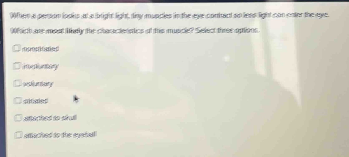 when a person looks at a bright light, tiny muscles in the eye contract so less light can enter the eye. which are most likely the characteristics of this muscle? select three options. nonstriated involuntary voluntary striated attached to skull attached to the eyeball