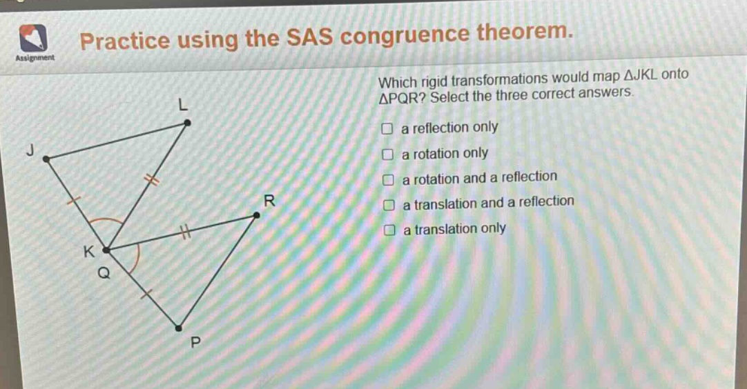practice using the sas congruence theorem. which rigid transformations would map △jkl onto △pqr? select the three correct answers. a reflection only a rotation only a rotation and a reflection a translation and a reflection a translation only