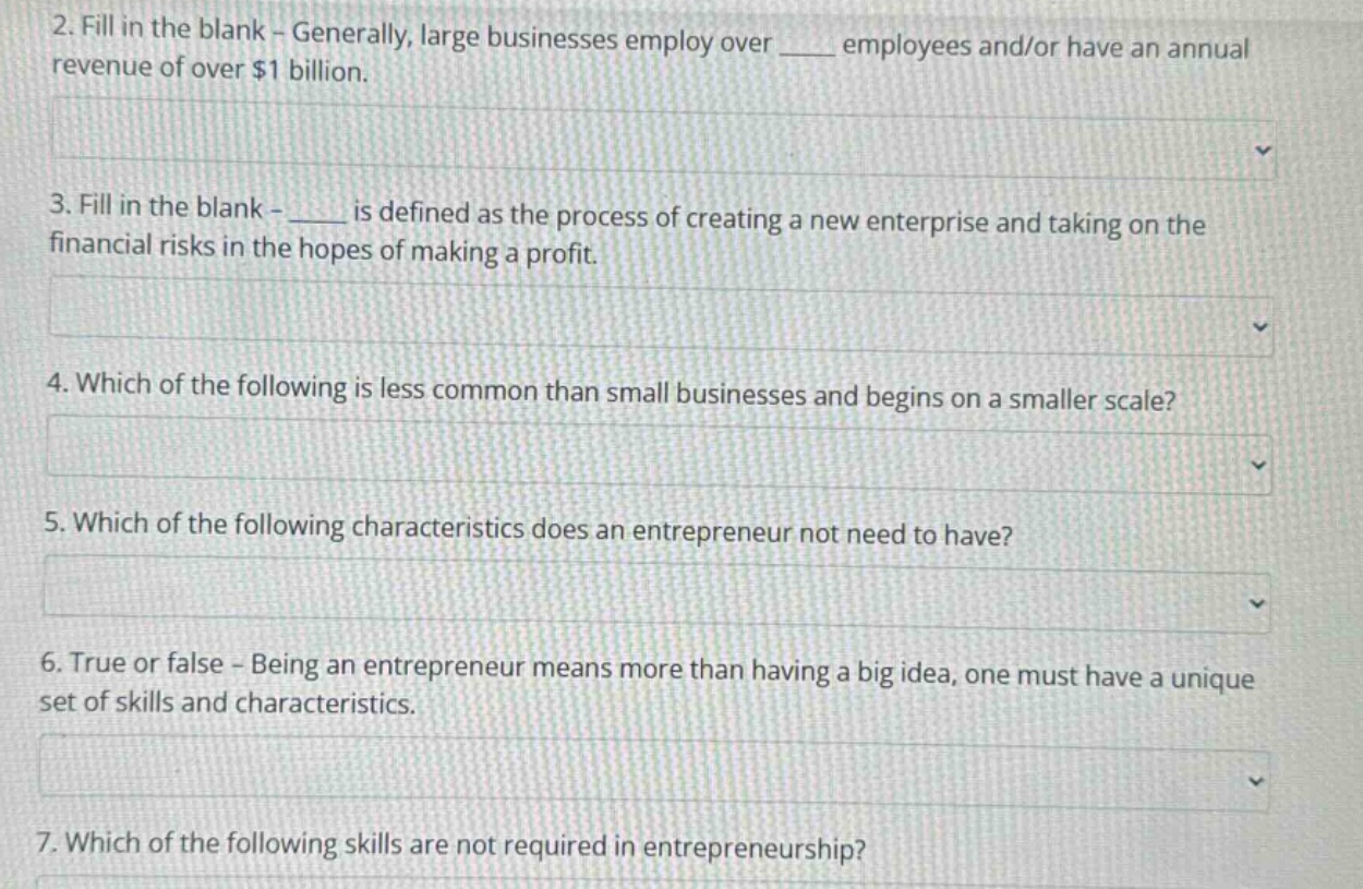 2. fill in the blank - generally, large businesses employ over ____ employees and/or have an annual revenue of over $1 billion.\n3. fill in the blank - ____ is defined as the process of creating a new enterprise and taking on the financial risks in the hopes of making a profit.\n4. which of the following is less common than small businesses and begins on a smaller scale?\n5. which of the following characteristics does an entrepreneur not need to have?\n6. true or false - being an entrepreneur means more than having a big idea, one must have a unique set of skills and characteristics.\n7. which of the following skills are not required in entrepreneurship?
