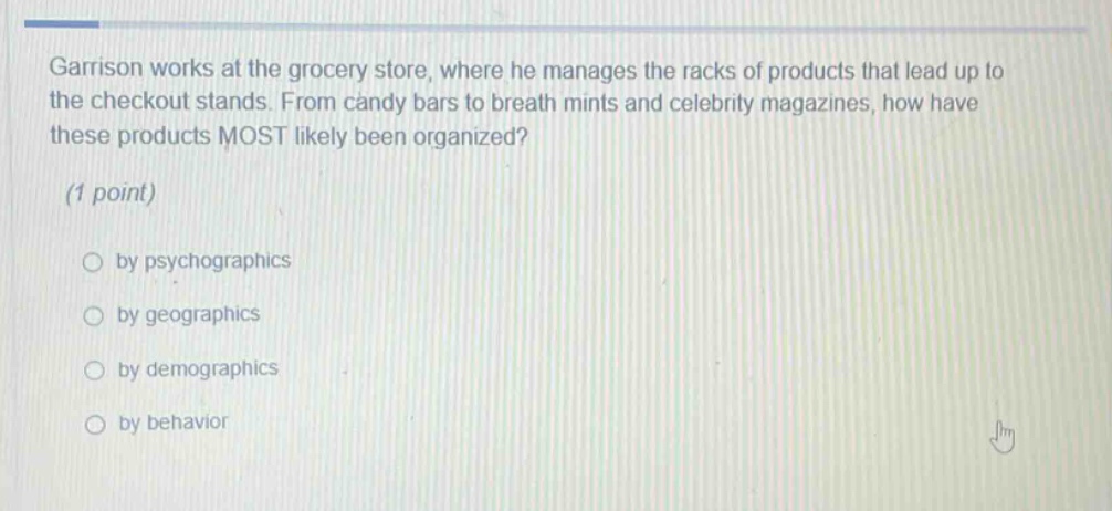 garrison works at the grocery store, where he manages the racks of products that lead up to the checkout stands. from candy bars to breath mints and celebrity magazines, how have these products most likely been organized? (1 point) by psychographics by geographics by demographics by behavior