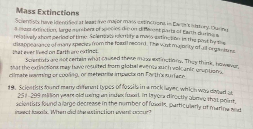 mass extinctions scientists have identified at least five major mass extinctions in earth’s history. during a mass extinction, large numbers of species die on different parts of earth during a relatively short period of time. scientists identify a mass extinction in the past by the disappearance of many species from the fossil record. the vast majority of all organisms that ever lived on earth are extinct. scientists are not certain what caused these mass extinctions. they think, however, that the extinctions may have resulted from global events such volcanic eruptions, climate warming or cooling, or meteorite impacts on earth’s surface. 19. scientists found many different types of fossils in a rock layer, which was dated at 251 - 299 million years old using an index fossil. in layers directly above that point, scientists found a large decrease in the number of fossils, particularly of marine and insect fossils. when did the extinction event occur?