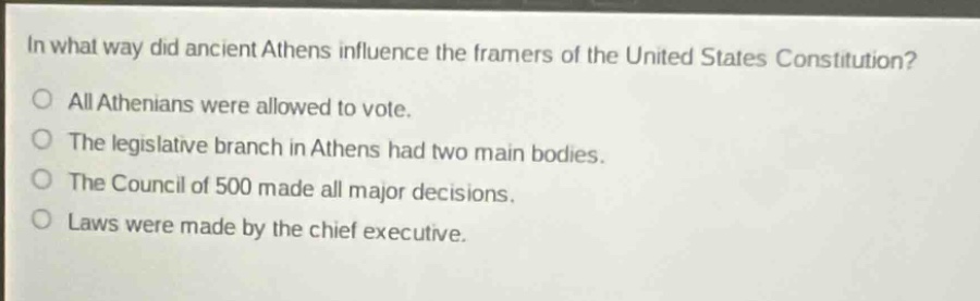 in what way did ancient athens influence the framers of the united states constitution?\no all athenians were allowed to vote.\no the legislative branch in athens had two main bodies.\no the council of 500 made all major decisions.\no laws were made by the chief executive.