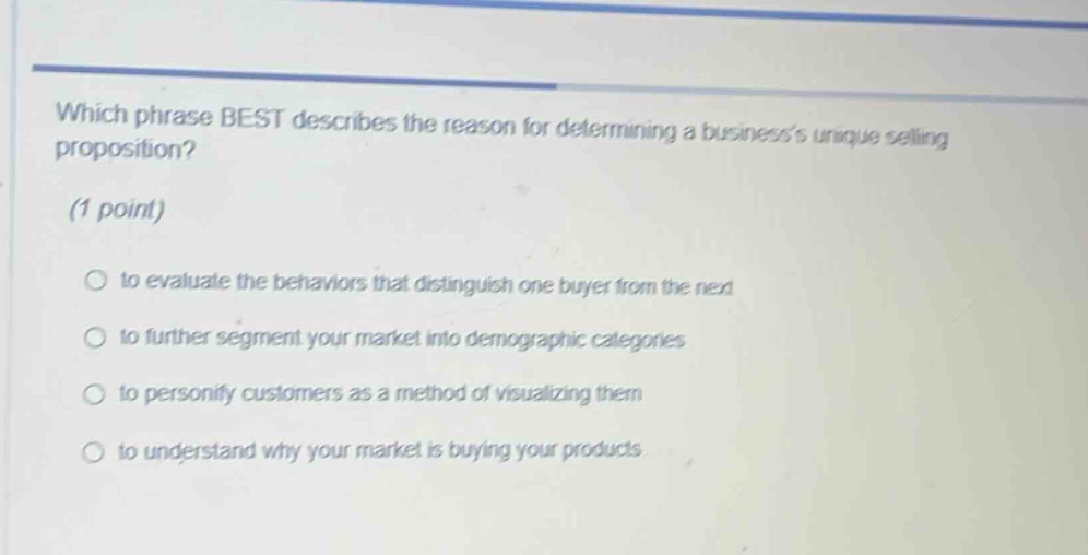 which phrase best describes the reason for determining a businesss unique selling proposition? (1 point) to evaluate the behaviors that distinguish one buyer from the next to further segment your market into demographic categories to personify customers as a method of visualizing them to understand why your market is buying your products
