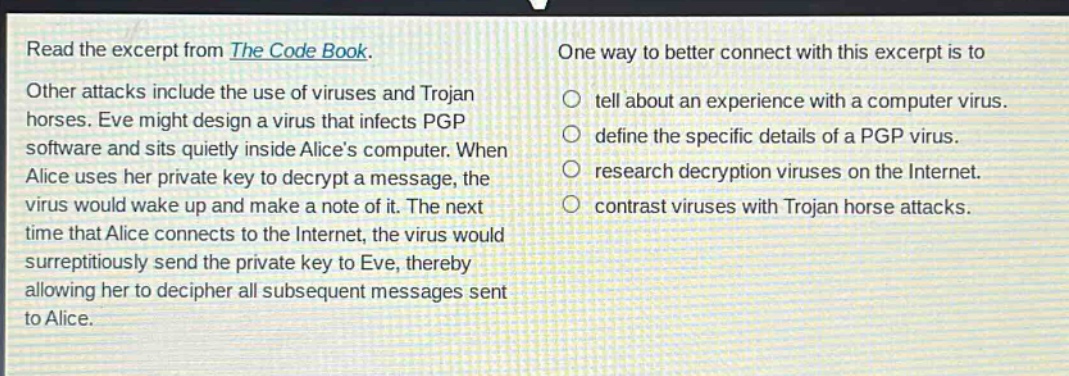 read the excerpt from the code book. other attacks include the use of viruses and trojan horses. eve might design a virus that infects pgp software and sits quietly inside alices computer. when alice uses her private key to decrypt a message, the virus would wake up and make a note of it. the next time that alice connects to the internet, the virus would surreptitiously send the private key to eve, thereby allowing her to decipher all subsequent messages sent to alice. one way to better connect with this excerpt is to tell about an experience with a computer virus. define the specific details of a pgp virus. research decryption viruses on the internet. contrast viruses with trojan horse attacks.