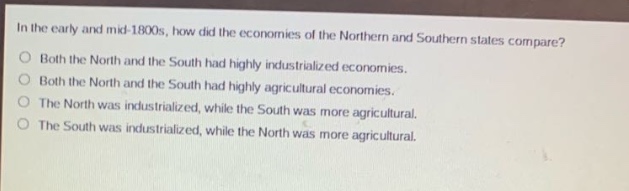in the early and mid - 1800s, how did the economies of the northern and southern states compare?\nboth the north and the south had highly industrialized economies.\nboth the north and the south had highly agricultural economies.\nthe north was industrialized, while the south was more agricultural.\nthe south was industrialized, while the north was more agricultural.